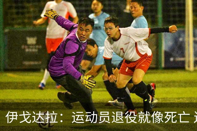 伊戈达拉：运动员退役就像死亡 迷茫挣扎时会看自己集锦重塑信念