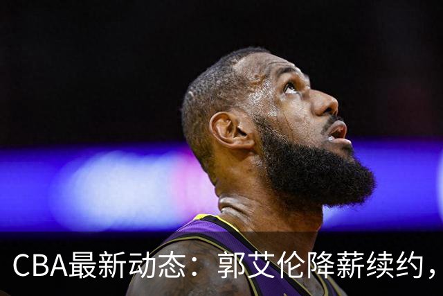 CBA最新动态：郭艾伦降薪续约，弗格完全签约，青岛抛售国手后卫
